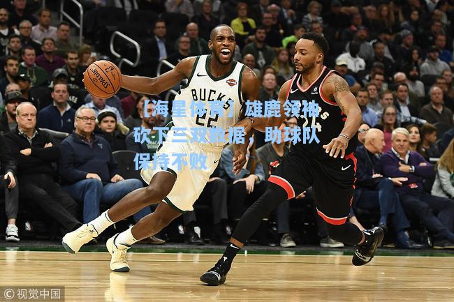 【海星体育】雄鹿领袖砍下三双数据，助球队保持不败  第1张